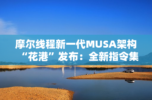 摩尔线程新一代MUSA架构“花港”发布：全新指令集！能效提升10倍