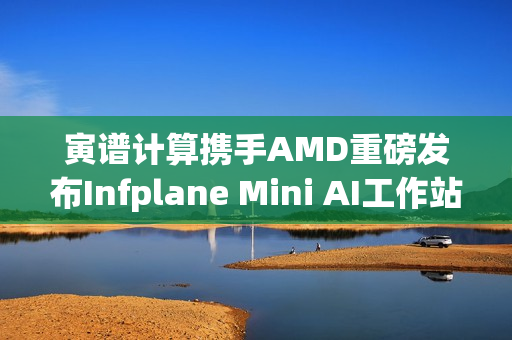 寅谱计算携手AMD重磅发布Infplane Mini AI工作站：Hilbert