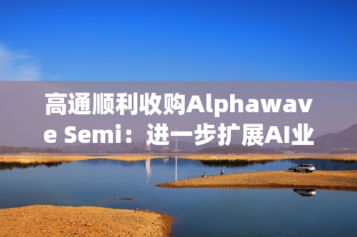 高通顺利收购Alphawave Semi：进一步扩展AI业务发展