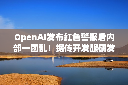 OpenAI发布红色警报后内部一团乱！据传开发跟研发闹不合​