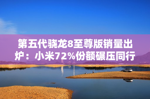 第五代骁龙8至尊版销量出炉：小米72%份额碾压同行