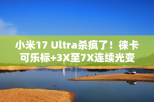 小米17 Ultra杀疯了！徕卡可乐标+3X至7X连续光变