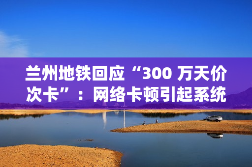 兰州地铁回应“300 万天价次卡”:网络卡顿引起系统重复换算金额 兰州地铁回应“300 万天价次卡”:网络卡顿引起系统重复换算金额