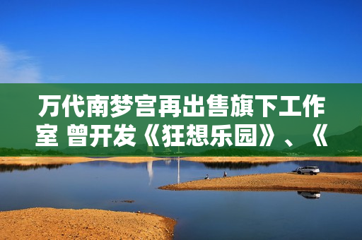 万代南梦宫再出售旗下工作室 曾开发《狂想乐园》、《海岛大亨6》