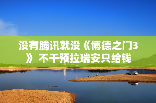 没有腾讯就没《博德之门3》 不干预拉瑞安只给钱