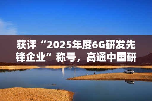 获评“2025年度6G研发先锋企业”称号，高通中国研发负责人徐晧解读6G关键趋势