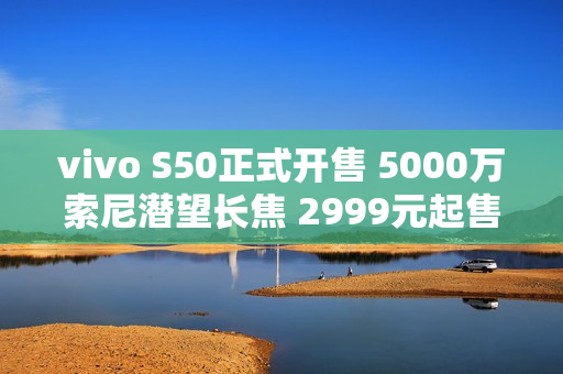 vivo S50正式开售 5000万索尼潜望长焦 2999元起售