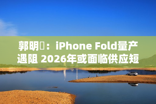 郭明錤：iPhone Fold量产遇阻 2026年或面临供应短缺