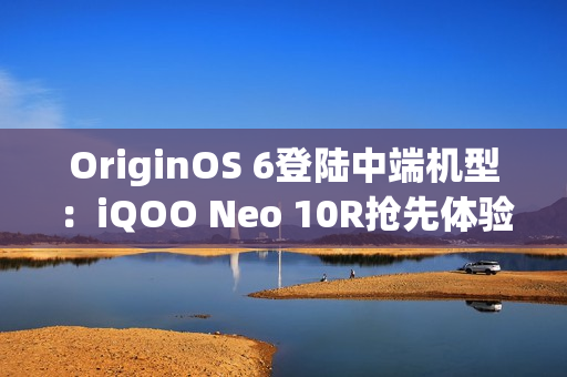 OriginOS 6登陆中端机型：iQOO Neo 10R抢先体验