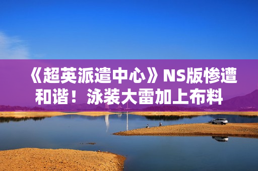 《超英派遣中心》NS版惨遭和谐！泳装大雷加上布料
