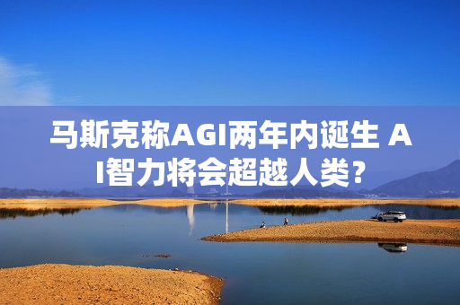 马斯克称AGI两年内诞生 AI智力将会超越人类？