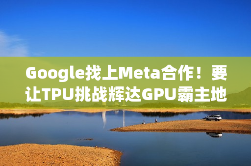 Google找上Meta合作！要让TPU挑战辉达GPU霸主地位