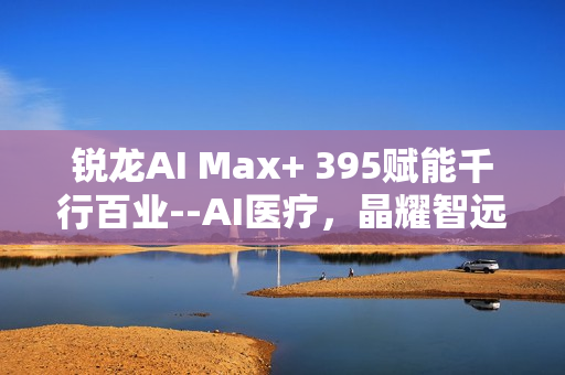 锐龙AI Max+ 395赋能千行百业--AI医疗，晶耀智远多智能体方案助力冲破医疗大模型应用瓶颈