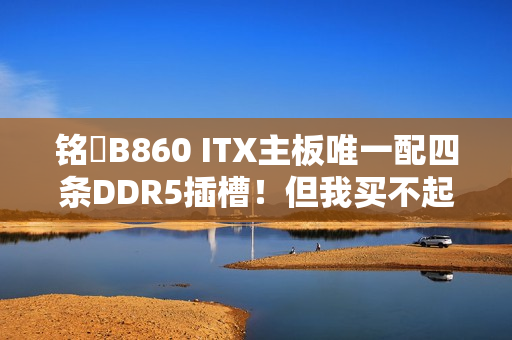 铭瑄B860 ITX主板唯一配四条DDR5插槽！但我买不起内存了