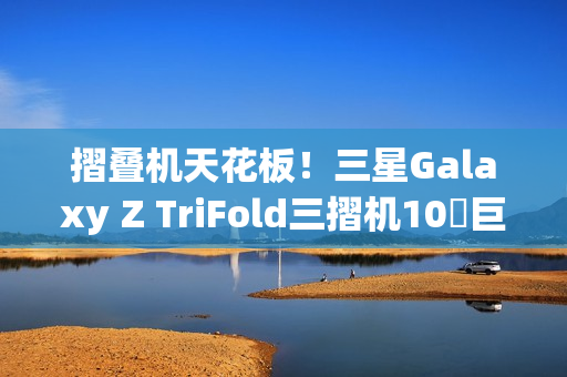 摺叠机天花板！三星Galaxy Z TriFold三摺机10吋巨幕 大展双内摺设计工艺