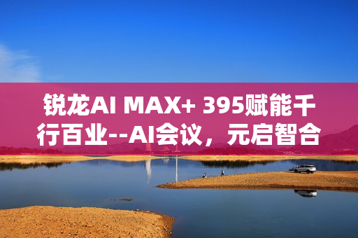 锐龙AI MAX+ 395赋能千行百业--AI会议，元启智合全栈方案助力打造本地化AI会议新标杆