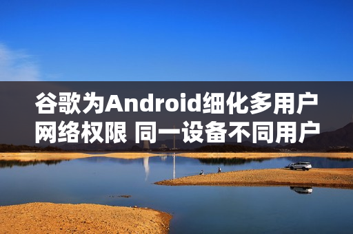 谷歌为Android细化多用户网络权限 同一设备不同用户不再默认共享网络