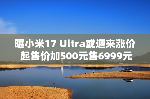 曝小米17 Ultra或迎来涨价 起售价加500元售6999元起？