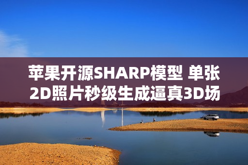 苹果开源SHARP模型 单张2D照片秒级生成逼真3D场景