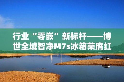 行业“零嵌”新标杆——博世全域智净M7s冰箱荣膺红顶奖 行业“零嵌”新标杆——博世全域智净M7s冰箱荣膺红顶奖