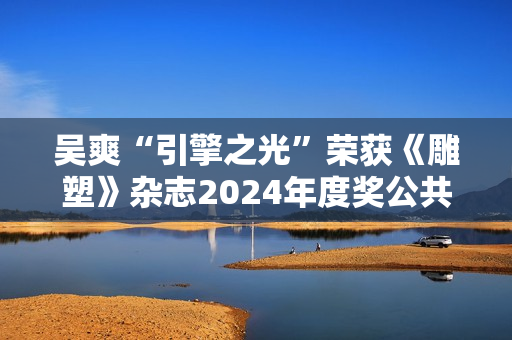 吴爽“引擎之光”荣获《雕塑》杂志2024年度奖公共艺大奖