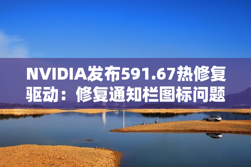 NVIDIA发布591.67热修复驱动：修复通知栏图标问题