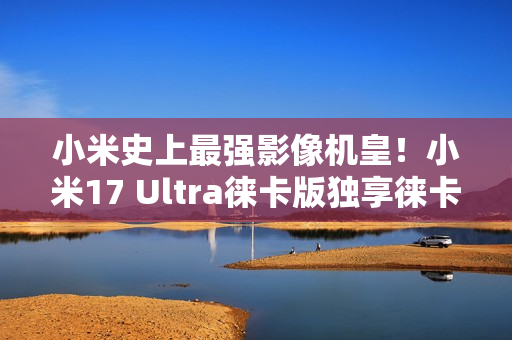 小米史上最强影像机皇！小米17 Ultra徕卡版独享徕卡红标、机械变焦环 定价冲新高