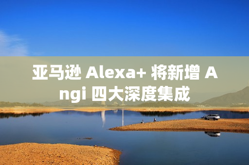 亚马逊 Alexa+ 将新增 Angi 四大深度集成