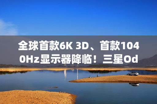 全球首款6K 3D、首款1040Hz显示器降临！三星Odyssey 2026系列炸场
