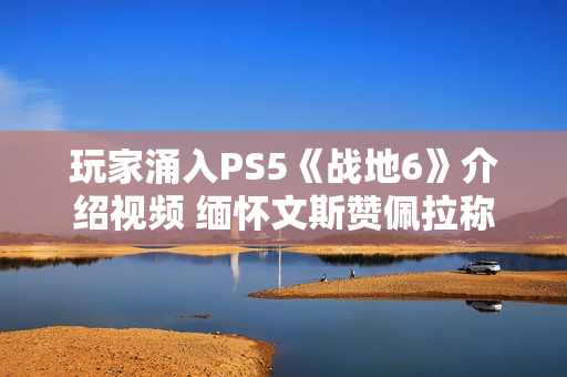 玩家涌入PS5《战地6》介绍视频 缅怀文斯赞佩拉称其拯救了《战地》系列