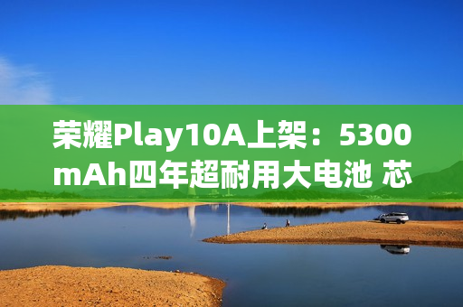 荣耀Play10A上架：5300mAh四年超耐用大电池 芯片三年流畅