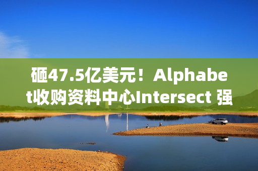 砸47.5亿美元！Alphabet收购资料中心Intersect 强化AI基础建设
