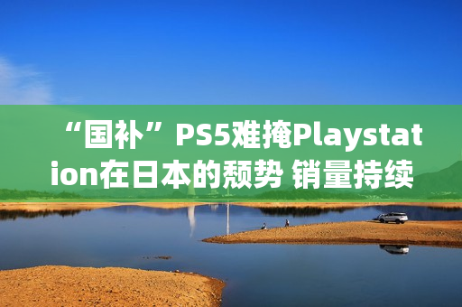 “国补”PS5难掩Playstation在日本的颓势 销量持续走低