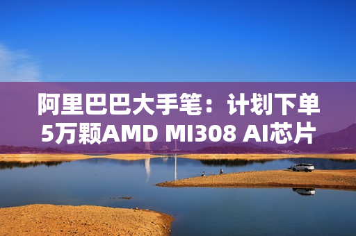 阿里巴巴大手笔：计划下单5万颗AMD MI308 AI芯片！