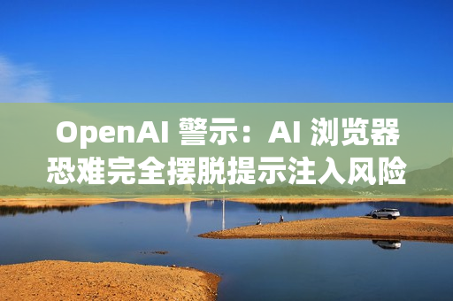 OpenAI 警示：AI 浏览器恐难完全摆脱提示注入风险