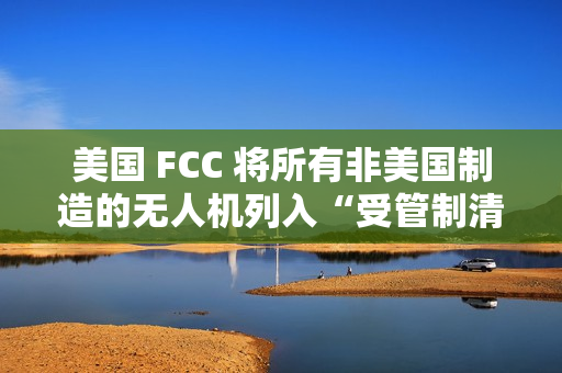 美国 FCC 将所有非美国制造的无人机列入“受管制清单”，大疆回应