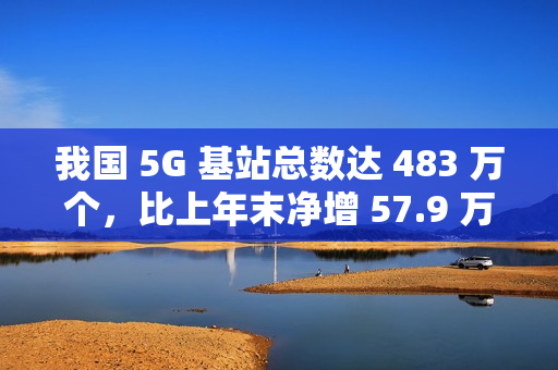 我国 5G 基站总数达 483 万个，比上年末净增 57.9 万个