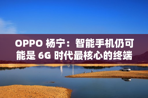 OPPO 杨宁：智能手机仍可能是 6G 时代最核心的终端载体