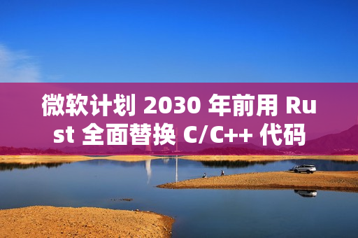 微软计划 2030 年前用 Rust 全面替换 C/C++ 代码