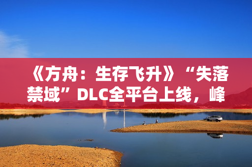 《方舟：生存飞升》“失落禁域”DLC全平台上线，峰值在线人数增长135%