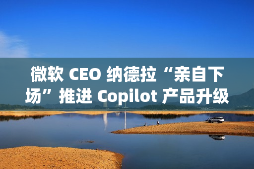 微软 CEO 纳德拉“亲自下场”推进 Copilot 产品升级