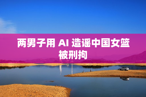 两男子用 AI 造谣中国女篮被刑拘