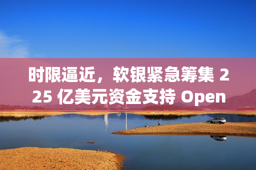 时限逼近，软银紧急筹集 225 亿美元资金支持 OpenAI