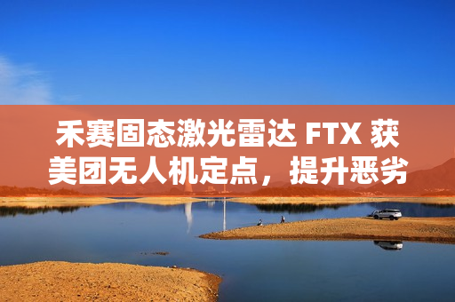 禾赛固态激光雷达 FTX 获美团无人机定点，提升恶劣天气下环境感知能力