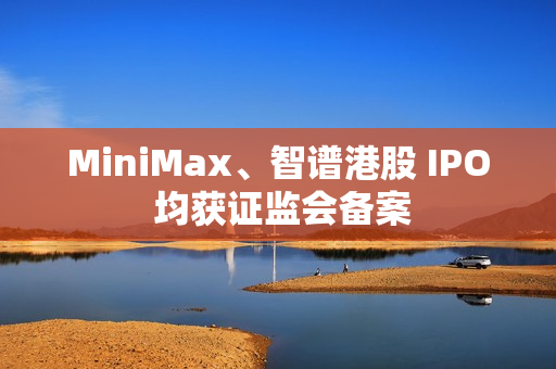 MiniMax、智谱港股 IPO 均获证监会备案