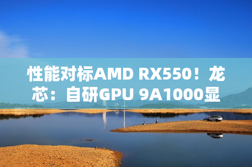性能对标AMD RX550！龙芯：自研GPU 9A1000显卡将适配Windows 满足日常玩家