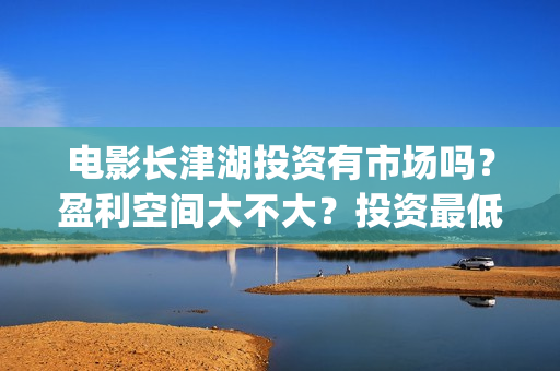 电影长津湖投资有市场吗？盈利空间大不大？投资最低门槛多少？是否靠谱？(长津湖这部电影投资了多少钱)