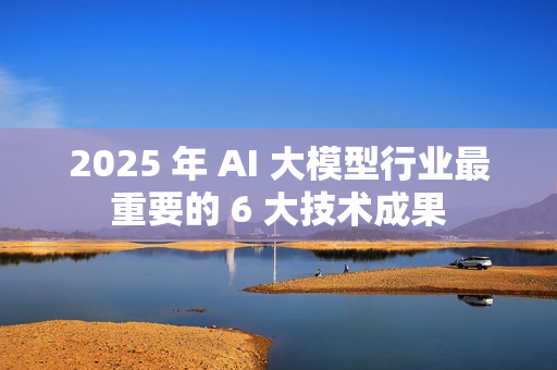 2025 年 AI 大模型行业最重要的 6 大技术成果 2025 年 AI 大模型行业最重要的 6 大技术成果
