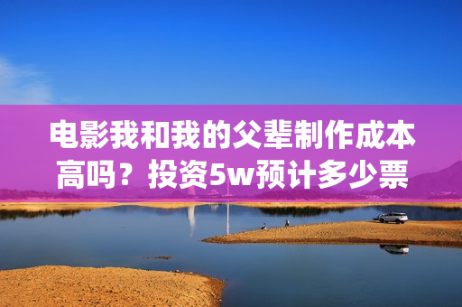 电影我和我的父辈制作成本高吗？投资5w预计多少票房回本，多少票房能盈利翻倍？(电影我和我的父辈免费高清播放完整版观后感)