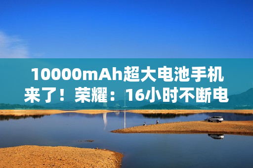 10000mAh超大电池手机来了！荣耀：16小时不断电！